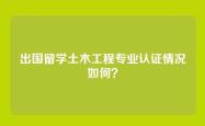 出国留学土木工程专业认证情况如何？