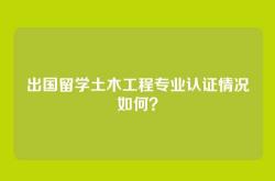 出国留学土木工程专业认证情况如何？