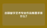 出国留学艺术专业作品集要求是什么？