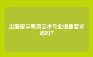 出国留学表演艺术专业语言要求高吗？