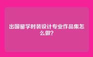 出国留学时装设计专业作品集怎么做？