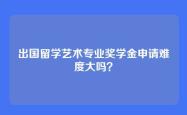 出国留学艺术专业奖学金申请难度大吗？