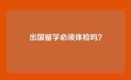 出国留学必须体检吗？