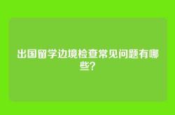 出国留学边境检查常见问题有哪些？