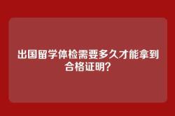 出国留学体检需要多久才能拿到合格证明？