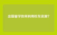 出国留学如何利用校友资源？