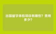出国留学体检项目有哪些？费用多少？