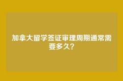 加拿大留学签证审理周期通常需要多久？