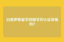 白俄罗斯留学回国学历认证容易吗？