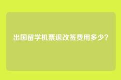 出国留学机票退改签费用多少？