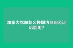 加拿大驾照怎么换国内驾照公证后能用？
