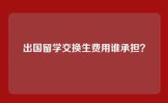 出国留学交换生费用谁承担？