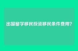 出国留学移民投资移民条件费用？