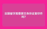 出国留学需要提交身份证复印件吗？