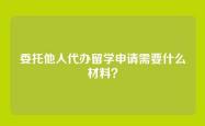 委托他人代办留学申请需要什么材料？
