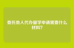 委托他人代办留学申请需要什么材料？