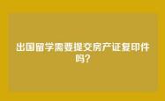 出国留学需要提交房产证复印件吗？