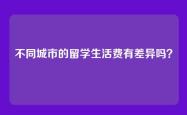 不同城市的留学生活费有差异吗？