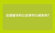 出国留学的公证费可以减免吗？