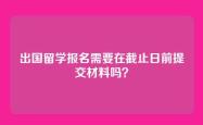 出国留学报名需要在截止日前提交材料吗？