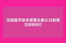 出国留学报名需要在截止日前提交材料吗？