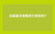 出国留学需要进行体检吗？