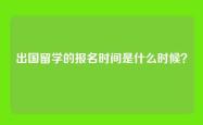 出国留学的报名时间是什么时候？