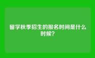 留学秋季招生的报名时间是什么时候？