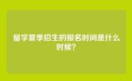 留学夏季招生的报名时间是什么时候？