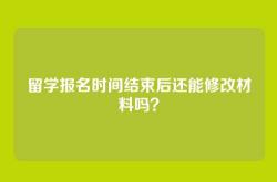 留学报名时间结束后还能修改材料吗？