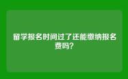 留学报名时间过了还能缴纳报名费吗？