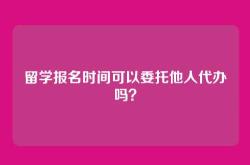 留学报名时间可以委托他人代办吗？
