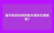 留学报名时间的相关通知在哪里看？