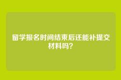 留学报名时间结束后还能补提交材料吗？
