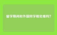 留学期间和外国同学相处难吗？