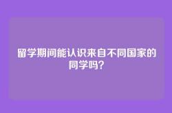留学期间能认识来自不同国家的同学吗？