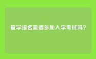 留学报名需要参加入学考试吗？