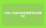 在职人员留学报名需要单位同意吗？