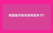韩国留学报名费用是多少？