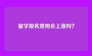留学报名费用会上涨吗？