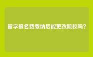 留学报名费缴纳后能更改院校吗？
