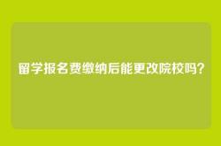 留学报名费缴纳后能更改院校吗？