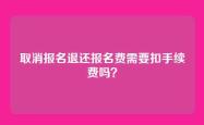 取消报名退还报名费需要扣手续费吗？