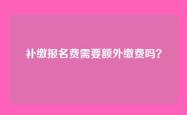 补缴报名费需要额外缴费吗？