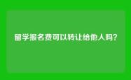 留学报名费可以转让给他人吗？