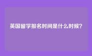 英国留学报名时间是什么时候？