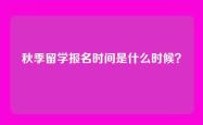 秋季留学报名时间是什么时候？