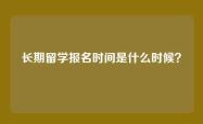 长期留学报名时间是什么时候？