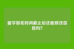 留学报名时间截止后还能修改信息吗？