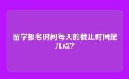 留学报名时间每天的截止时间是几点？